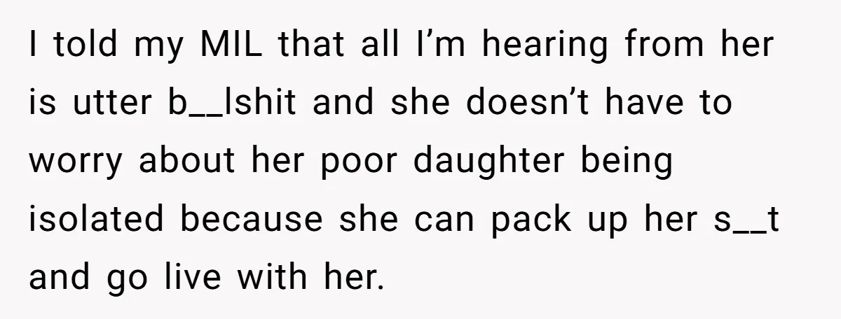 I told my MIL that all I’m hearing from her is utter b__lshit and she doesn’t have to worry about her poor daughter being isolated because she can pack up...