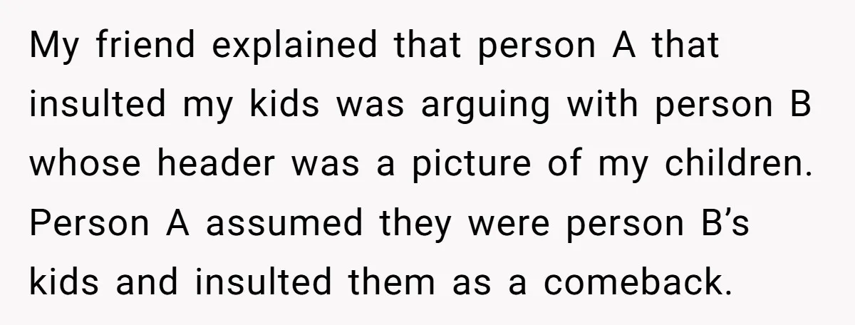 My friend explained that person A that insulted my kids was arguing with person B whose header was a picture of my children. Person A assumed they were person B’s...