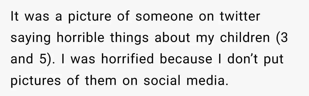 It was a picture of someone on twitter saying horrible things about my children (3 and 5). I was horrified because I don’t put pictures of them on social media.