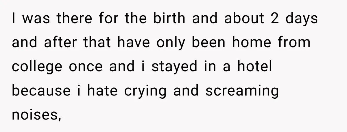 I was there for the birth and about 2 days and after that have only been home from college once and i stayed in a hotel because i hate crying...
