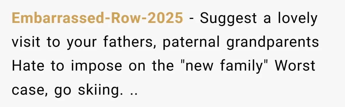 Embarrassed-Row-2025 − Suggest a lovely visit to your fathers, paternal grandparents Hate to impose on the "new family" Worst case, go skiing. ..