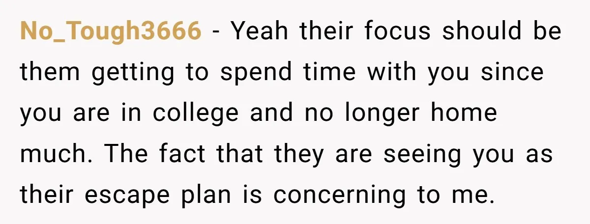 No_Tough3666 − Yeah their focus should be them getting to spend time with you since you are in college and no longer home much. The fact that they are seeing...