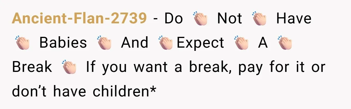 Ancient-Flan-2739 − Do 👏🏻 Not 👏🏻 Have 👏🏻 Babies 👏🏻 And 👏🏻Expect 👏🏻 A 👏🏻 Break 👏🏻 If you want a break, pay for it or don’t have children*