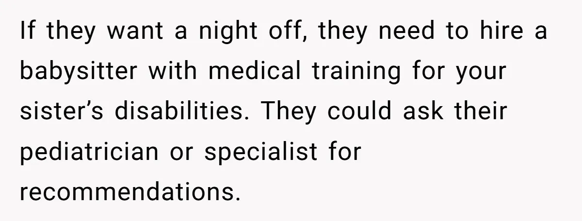 If they want a night off, they need to hire a babysitter with medical training for your sister’s disabilities. They could ask their pediatrician or specialist for recommendations.