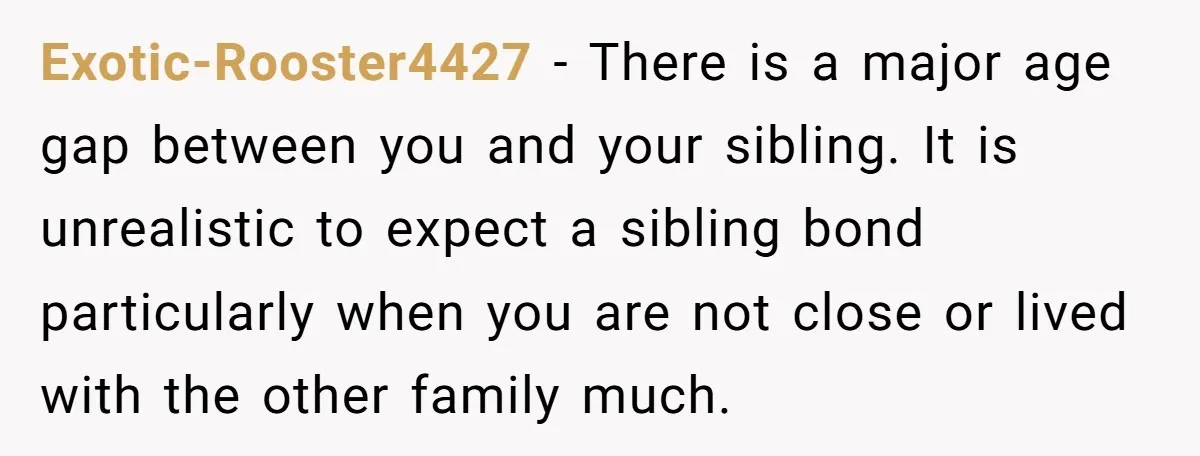 Exotic-Rooster4427 − There is a major age gap between you and your sibling. It is unrealistic to expect a sibling bond particularly when you are not close or lived with...