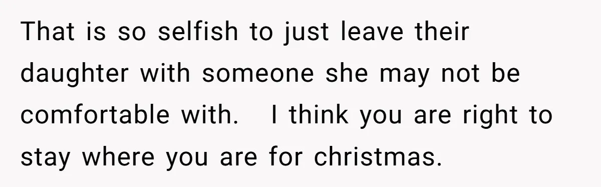 That is so selfish to just leave their daughter with someone she may not be comfortable with.   I think you are right to stay where you are for christmas.