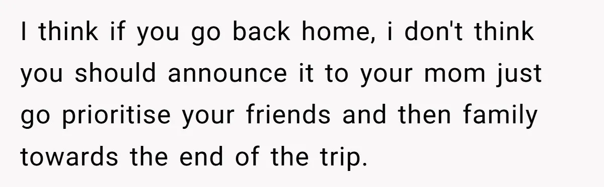 I think if you go back home, i don't think you should announce it to your mom just go prioritise your friends and then family towards the end of the...