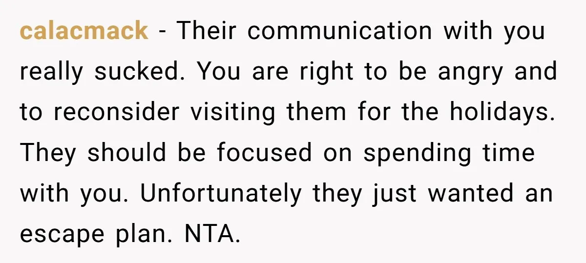 calacmack − Their communication with you really sucked. You are right to be angry and to reconsider visiting them for the holidays. They should be focused on spending time with...