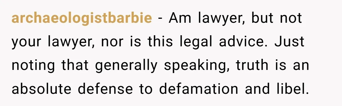 archaeologistbarbie − Am lawyer, but not your lawyer, nor is this legal advice. Just noting that generally speaking, truth is an absolute defense to defamation and libel.