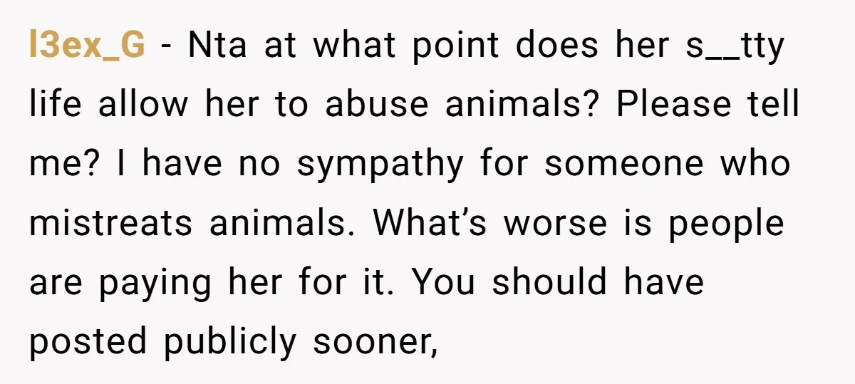 l3ex_G − Nta at what point does her s__tty life allow her to abuse animals? Please tell me? I have no sympathy for someone who mistreats animals. What’s worse is...