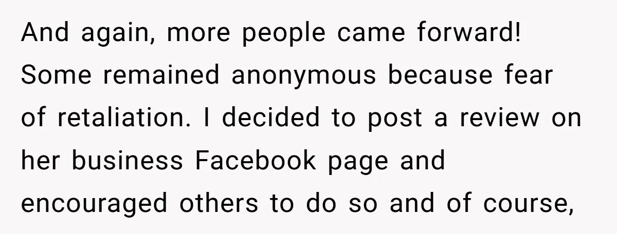 And again, more people came forward! Some remained anonymous because fear of retaliation. I decided to post a review on her business Facebook page and encouraged others to do so...