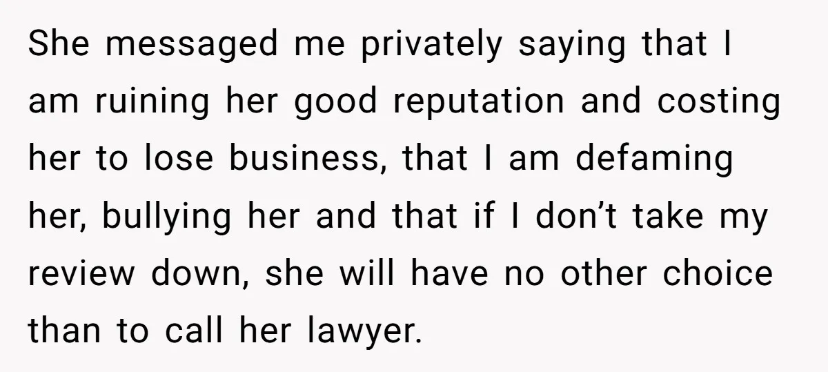 She messaged me privately saying that I am ruining her good reputation and costing her to lose business, that I am defaming her, bullying her and that if I don’t...