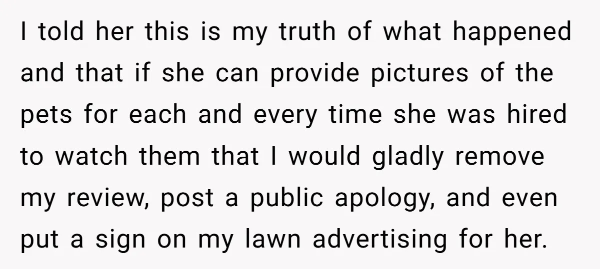I told her this is my truth of what happened and that if she can provide pictures of the pets for each and every time she was hired to watch...