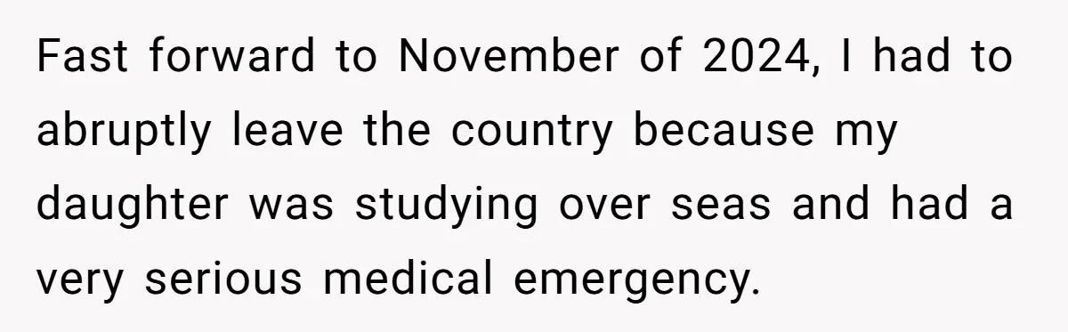 Fast forward to November of 2024, I had to abruptly leave the country because my daughter was studying over seas and had a very serious medical emergency.