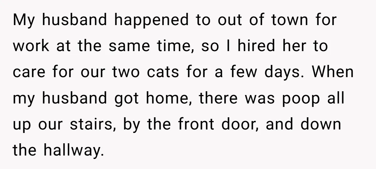 My husband happened to out of town for work at the same time, so I hired her to care for our two cats for a few days. When my husband...