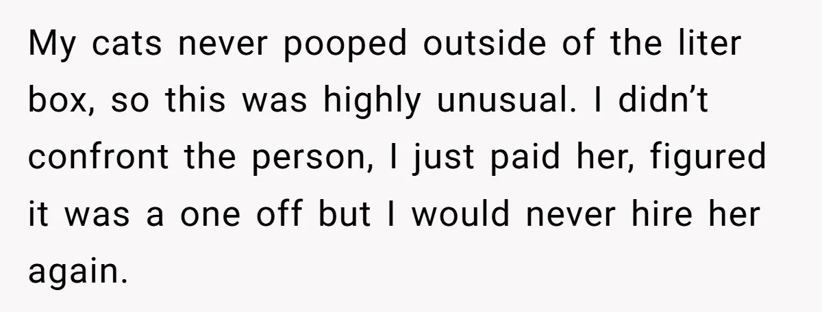 My cats never pooped outside of the liter box, so this was highly unusual. I didn’t confront the person, I just paid her, figured it was a one off but...