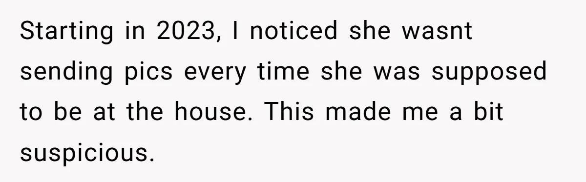 Starting in 2023, I noticed she wasnt sending pics every time she was supposed to be at the house. This made me a bit suspicious.