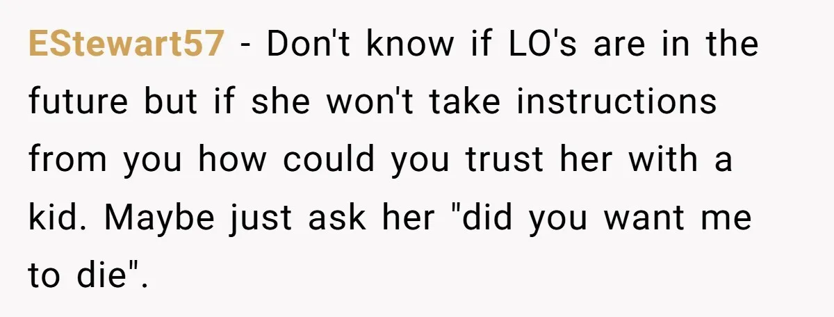 EStewart57 − Don't know if LO's are in the future but if she won't take instructions from you how could you trust her with a kid. Maybe just ask her...