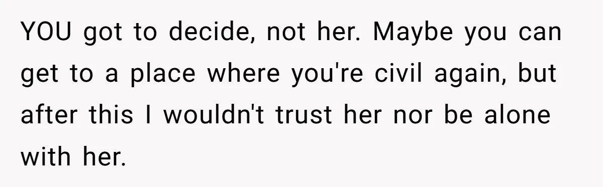 YOU got to decide, not her. Maybe you can get to a place where you're civil again, but after this I wouldn't trust her nor be alone with her.