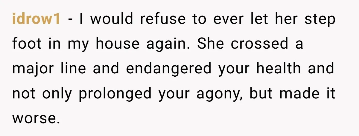 idrow1 − I would refuse to ever let her step foot in my house again. She crossed a major line and endangered your health and not only prolonged your agony,...