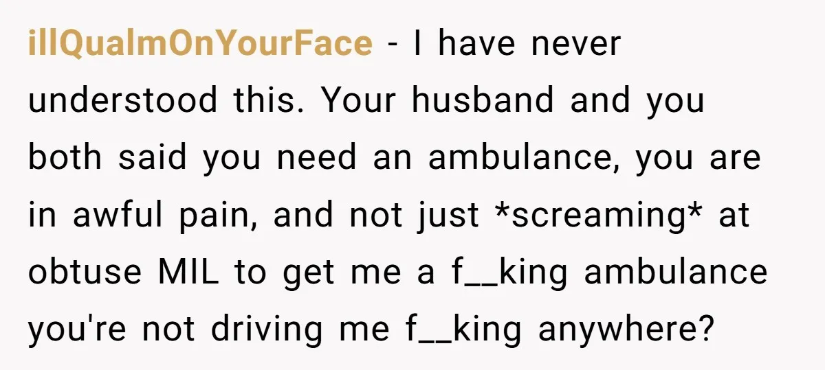illQualmOnYourFace − I have never understood this. Your husband and you both said you need an ambulance, you are in awful pain, and not just *screaming* at obtuse MIL to...