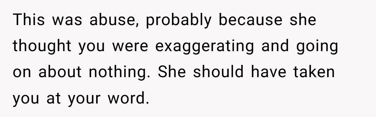 This was abuse, probably because she thought you were exaggerating and going on about nothing. She should have taken you at your word.