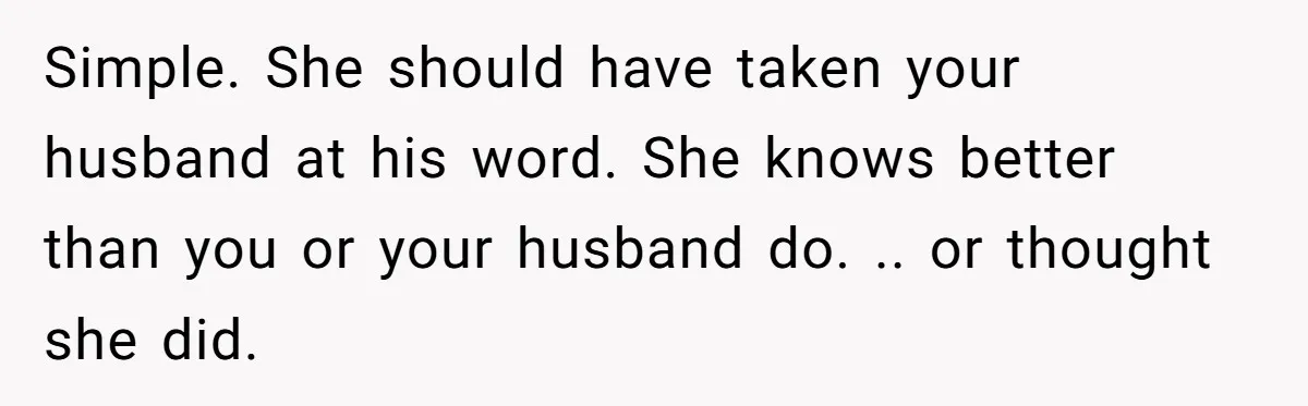 Simple. She should have taken your husband at his word. She knows better than you or your husband do. .. or thought she did.