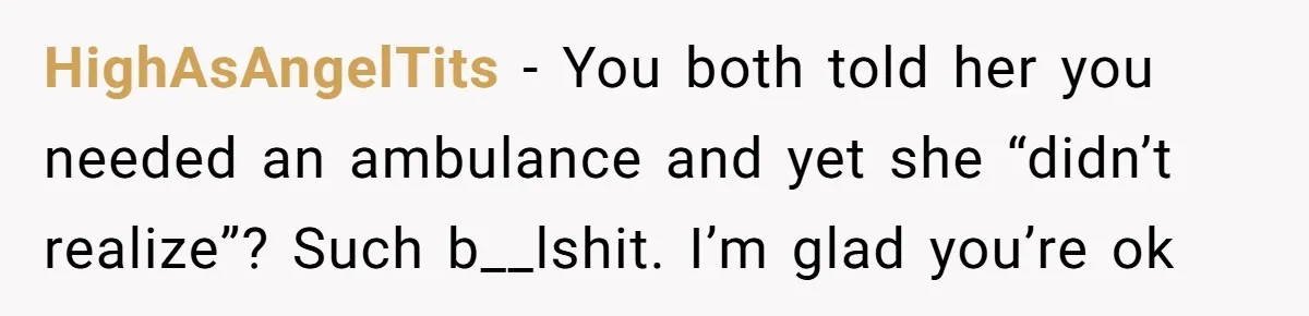 HighAsAngelTits − You both told her you needed an ambulance and yet she “didn’t realize”? Such b__lshit. I’m glad you’re ok