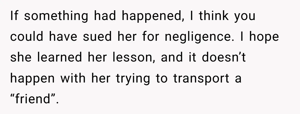 If something had happened, I think you could have sued her for negligence. I hope she learned her lesson, and it doesn’t happen with her trying to transport a “friend”.
