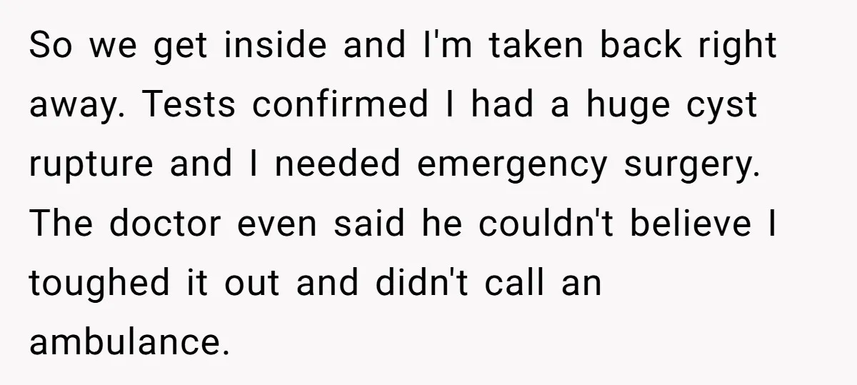 So we get inside and I'm taken back right away. Tests confirmed I had a huge cyst rupture and I needed emergency surgery. The doctor even said he couldn't believe...