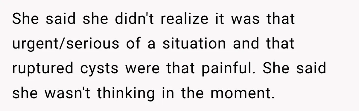 She said she didn't realize it was that urgent/serious of a situation and that ruptured cysts were that painful. She said she wasn't thinking in the moment.