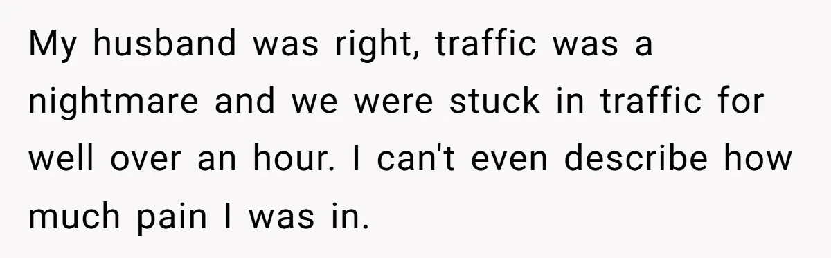 My husband was right, traffic was a nightmare and we were stuck in traffic for well over an hour. I can't even describe how much pain I was in.