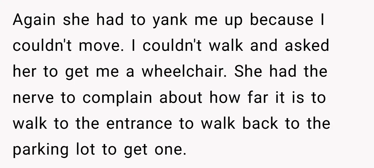 Again she had to yank me up because I couldn't move. I couldn't walk and asked her to get me a wheelchair. She had the nerve to complain about how...