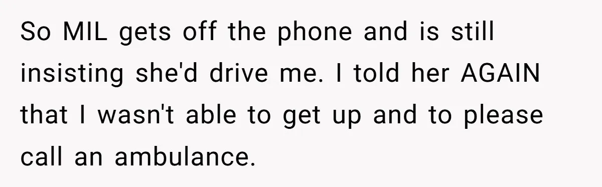 So MIL gets off the phone and is still insisting she'd drive me. I told her AGAIN that I wasn't able to get up and to please call an ambulance.
