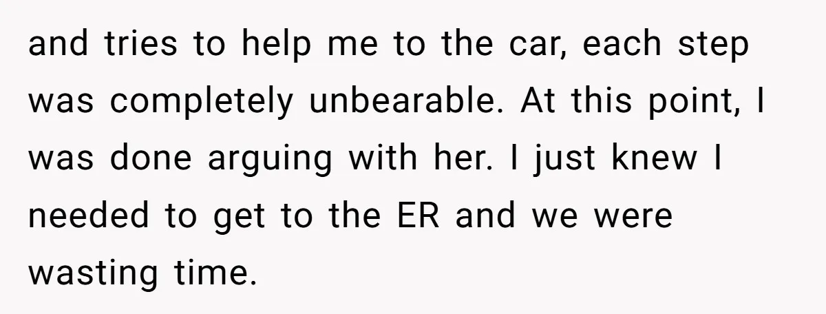 and tries to help me to the car, each step was completely unbearable. At this point, I was done arguing with her. I just knew I needed to get to...