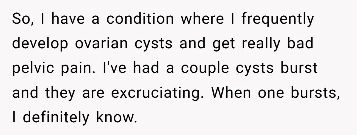 So, I have a condition where I frequently develop ovarian cysts and get really bad pelvic pain. I've had a couple cysts burst and they are excruciating. When one bursts,...