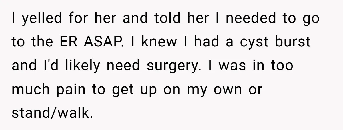 I yelled for her and told her I needed to go to the ER ASAP. I knew I had a cyst burst and I'd likely need surgery. I was in...