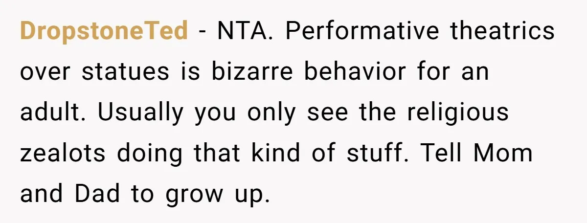 DropstoneTed − NTA. Performative theatrics over statues is bizarre behavior for an adult. Usually you only see the religious zealots doing that kind of stuff. Tell Mom and Dad to...