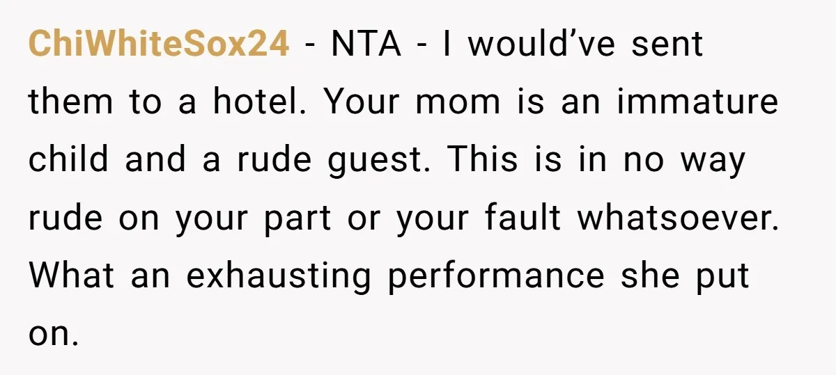 ChiWhiteSox24 − NTA - I would’ve sent them to a hotel. Your mom is an immature child and a rude guest. This is in no way rude on your part...