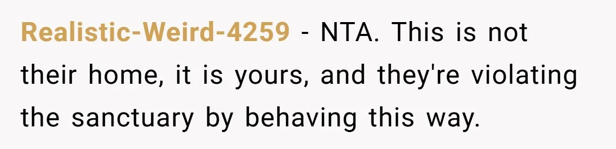 Realistic-Weird-4259 − NTA. This is not their home, it is yours, and they're violating the sanctuary by behaving this way.