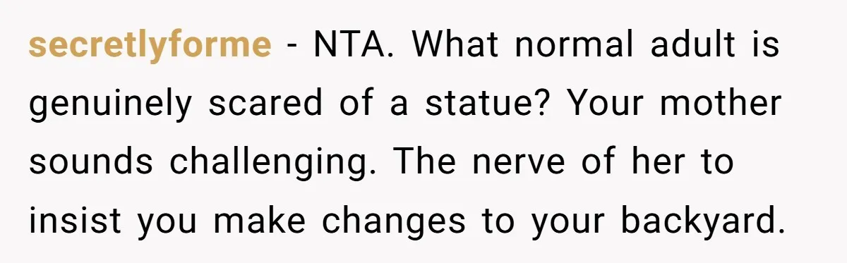 secretlyforme − NTA. What normal adult is genuinely scared of a statue? Your mother sounds challenging. The nerve of her to insist you make changes to your backyard.