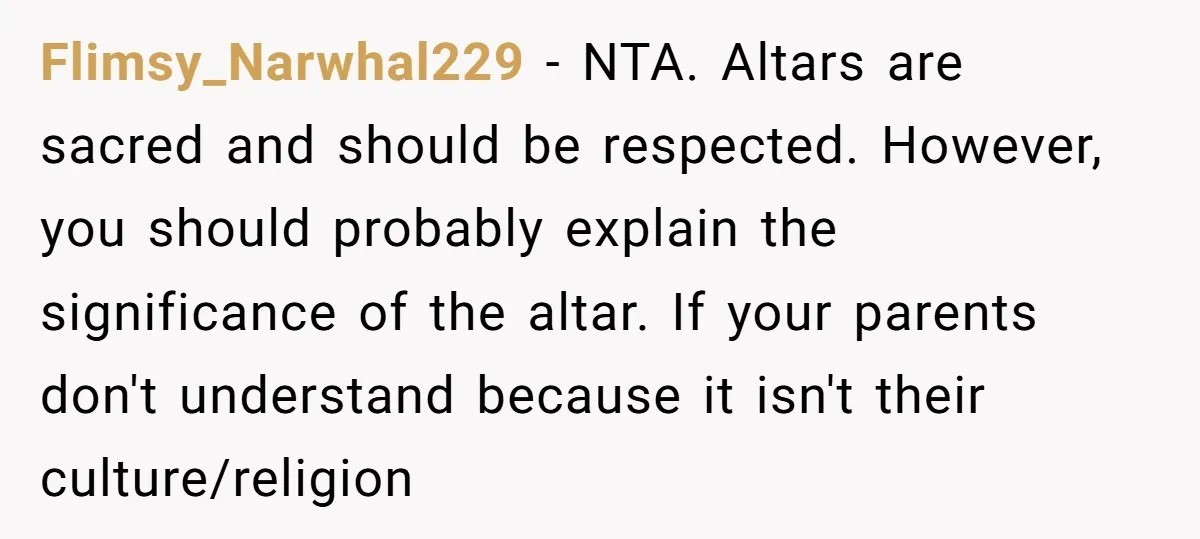 Flimsy_Narwhal229 − NTA. Altars are sacred and should be respected. However, you should probably explain the significance of the altar. If your parents don't understand because it isn't their culture/religion