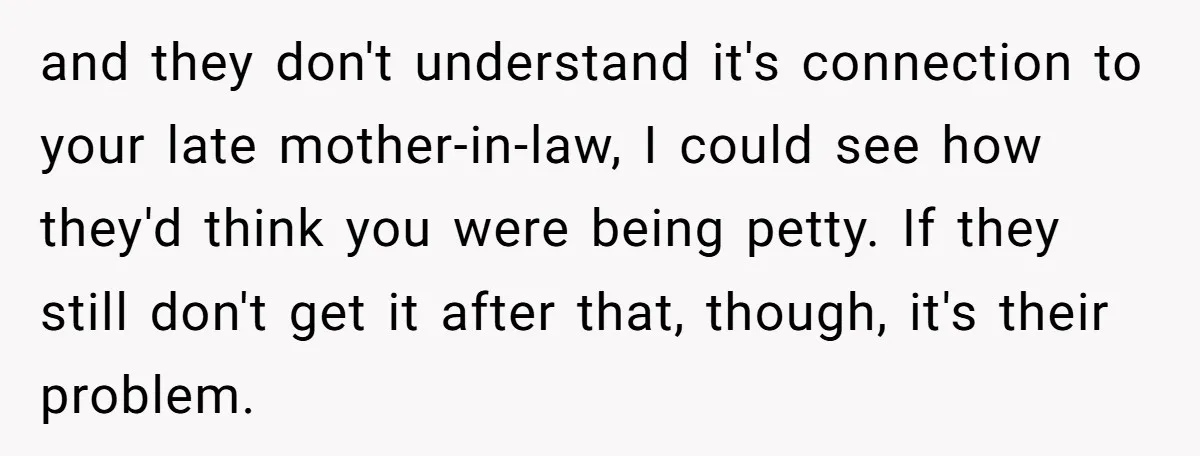 and they don't understand it's connection to your late mother-in-law, I could see how they'd think you were being petty. If they still don't get it after that, though, it's...