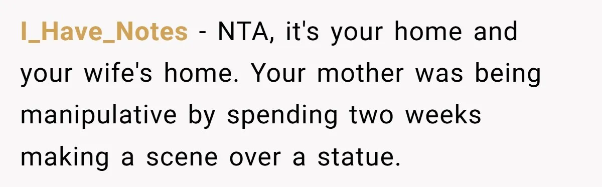 I_Have_Notes − NTA, it's your home and your wife's home. Your mother was being manipulative by spending two weeks making a scene over a statue.