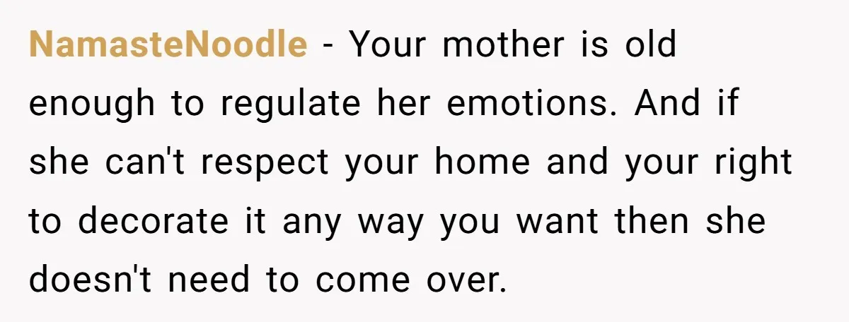 NamasteNoodle − Your mother is old enough to regulate her emotions. And if she can't respect your home and your right to decorate it any way you want then she...