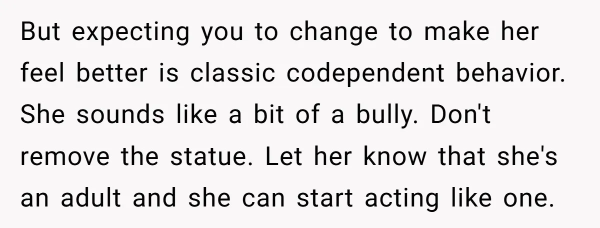 But expecting you to change to make her feel better is classic codependent behavior. She sounds like a bit of a bully. Don't remove the statue. Let her know that...