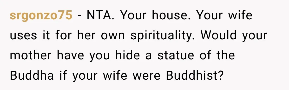 srgonzo75 − NTA. Your house. Your wife uses it for her own spirituality. Would your mother have you hide a statue of the Buddha if your wife were Buddhist?