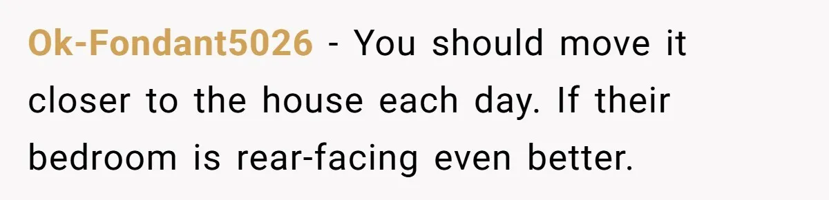 Ok-Fondant5026 − You should move it closer to the house each day. If their bedroom is rear-facing even better.