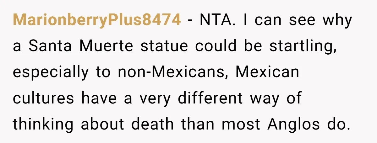 MarionberryPlus8474 − NTA. I can see why a Santa Muerte statue could be startling, especially to non-Mexicans, Mexican cultures have a very different way of thinking about death than most...