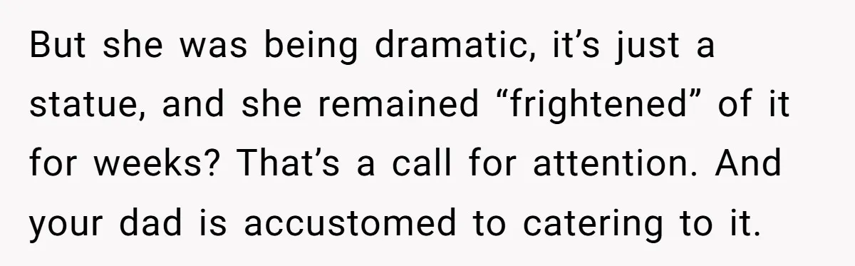 But she was being dramatic, it’s just a statue, and she remained “frightened” of it for weeks? That’s a call for attention. And your dad is accustomed to catering to...